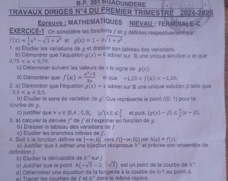 391 NGAOUNDERE
TRAVAUX DIRIGES N° *4 DU PREMIER TRIMESTRE 2024-2025
Epreuve: MATHEMATIQUES NIEVAU : TERMINALE-C
EXERCICE-1 On considère les fonctions fet g définies respectivement par :
f(x)= 1/3 x^3-sqrt(1+x^2) et g(x)=1-xsqrt(1+x^2).
1. a) Étudier les variations de g et dresser son tableau des variations.
b) Démontrer que l'équation g(x)=0 admet sur  une unique solution α et que
0,78 <0,79.
c) Déterminer suivant les valeurs de x le signe de g(x).
d) Démontrer que f(alpha )= (alpha^4-3)/3alpha   et que -1,13
2. a) Démontrer que l'équation g(x)=x admet sur R une unique solution β telle que
0,4 <0,5.
b) Etudier le sens de variation de g°. Que représente le point I(0;1) pour la
courbe de g.
c) justifier que ∀ x∈ ]0,4;0,5[,|g'(x)|≤  3/2  et puis, |g(x)-beta |≤  3/2 |x-beta |.
3. a) calculer la dérivée ƒ' de ƒ et l'exprimer en fonction de g.
b) Dresser le tableau des variations de ƒ.
c) Etudier les branches infinies de ƒ.
4. Soit à la fonction définie de ]-∈fty ;0] vers f(]-∈fty ;0]) par h(x)=f(x).
a) Justifier que A admet une bijection réciproque h^(-1) et précise son ensemble de
définition / .
b) Etudier la dérivabilité de h^(-1) sur 
c) Justifier que le point A(-sqrt(3)-2;-sqrt(3)) est un point de la courbe de h^(-1).
d) Déterminer une équation de la tangente à la courbe de λ-1 au point A.
ra c er  les courbes de  et h^(-1) dans le même repère,