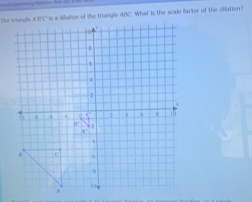 eseit y roiations hnd the s a l  t
is a dilation of the triangle ABC. What is the scale factor of the dilation?