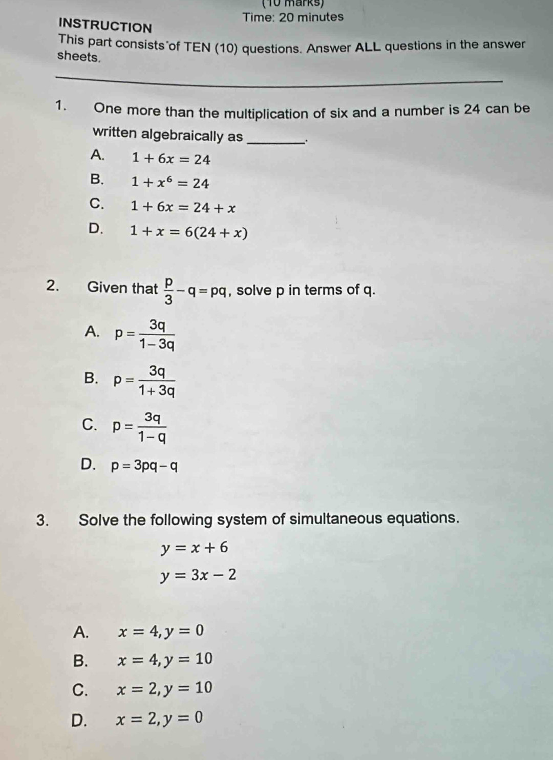 Time: 20 minutes
INSTRUCTION
This part consists of TEN (10) questions. Answer ALL questions in the answer
sheets.
_
1. One more than the multiplication of six and a number is 24 can be
written algebraically as_
.
A. 1+6x=24
B. 1+x^6=24
C. 1+6x=24+x
D. 1+x=6(24+x)
2. Given that  p/3 -q=pq , solve p in terms of q.
A. p= 3q/1-3q 
B. p= 3q/1+3q 
C. p= 3q/1-q 
D. p=3pq-q
3. Solve the following system of simultaneous equations.
y=x+6
y=3x-2
A. x=4, y=0
B. x=4, y=10
C. x=2, y=10
D. x=2, y=0