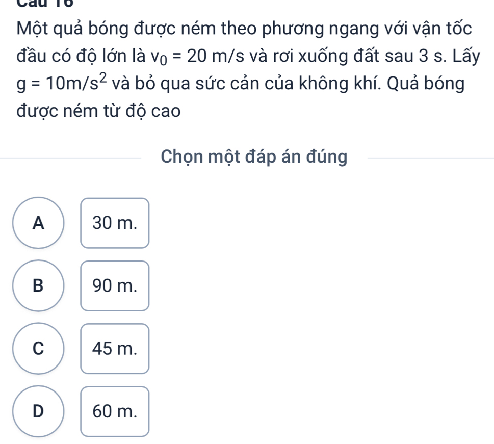 Một quả bóng được ném theo phương ngang với vận tốc
đầu có độ lớn là v_0=20m/s và rơi xuống đất sau 3 s. Lấy
g=10m/s^2 và bỏ qua sức cản của không khí. Quả bóng
được ném từ độ cao
Chọn một đáp án đúng
A 30 m.
B 90 m.
C 45 m.
D 60 m.