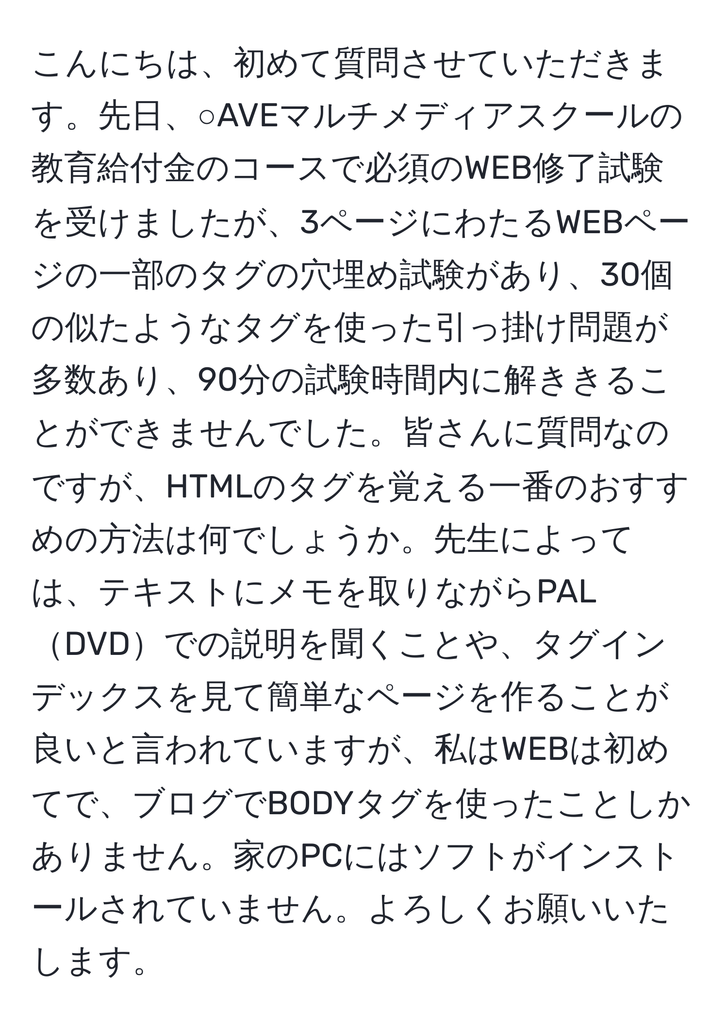 こんにちは、初めて質問させていただきます。先日、○AVEマルチメディアスクールの教育給付金のコースで必須のWEB修了試験を受けましたが、3ページにわたるWEBページの一部のタグの穴埋め試験があり、30個の似たようなタグを使った引っ掛け問題が多数あり、90分の試験時間内に解ききることができませんでした。皆さんに質問なのですが、HTMLのタグを覚える一番のおすすめの方法は何でしょうか。先生によっては、テキストにメモを取りながらPALDVDでの説明を聞くことや、タグインデックスを見て簡単なページを作ることが良いと言われていますが、私はWEBは初めてで、ブログでBODYタグを使ったことしかありません。家のPCにはソフトがインストールされていません。よろしくお願いいたします。