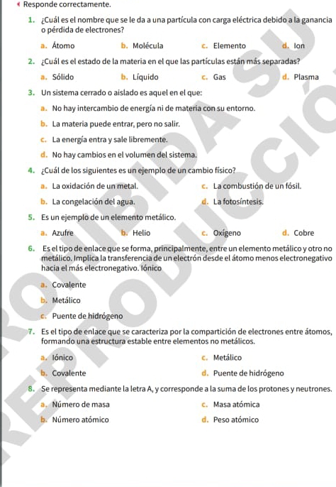 Responde correctamente.
1 ¿Cuál es el nombre que se le da a una partícula con carga eléctrica debido a la ganancia
o pérdida de electrones?
a. Átomo b. Molécula c. Elemento d. lon
2. ¿Cuál es el estado de la materia en el que las partículas están más separadas?
a. Sólido b. Líquido c. Gas d. Plasma
3. Un sistema cerrado o aislado es aquel en el que:
a. No hay intercambio de energía ni de materia con su entorno.
b. La materia puede entrar, pero no salir.
c. La energía entra y sale libremente.
d. No hay cambios en el volumen del sistema.
4. ¿Cuál de los siguientes es un ejemplo de un cambio físico?
a La oxidación de un metal. a La combustión de un fósil.
b. La congelación del agua. d. La fotosíntesis.
5. Es un ejemplo de un elemento metálico.
a. Azufre b. Helio c. Oxígeno d. Cobre
6. Es el tipo de enlace que se forma, principalmente, entre un elemento metálico y otro no
metálico. Implica la transferencia de un electrón desde el átomo menos electronegativo
hacia el más electronegativo. Iónico
a.Covalente
b. Metálico
c.Puente de hidrógeno
7. Es el tipo de enlace que se caracteriza por la compartición de electrones entre átomos,
formando una estructura estable entre elementos no metálicos.
a. Iónico c. Metálico
b.Covalente d.Puente de hidrógeno
8. Se representa mediante la letra A, y corresponde a la suma de los protones y neutrones.
Número de masa c. Masa atómica
b. Número atómico d. Peso atómico