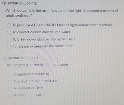 Which outcome is the main function of the light-dependent reactions of
photosynthesis?
To produce ATP and NADPH for the light-independent reactions
To convert carbon dioxide into water
To break down glucose into pyruvic acid
To release oxygen into the atmosphere
Question 3 (3 points)
Which phrase correctly defines a gene?
A segment of a protein
A part of the cell membrane
A segment of DNA
A complete protein