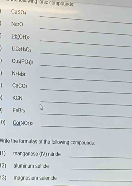 fo lowing ionic compounds
CuSO_4
_
Na_2O
_ 
_ 
_ _ Pb(OH)_2 
_
LiC_2H_3O_2
_
Cu_3(PO_4)_2
_
NH_4Br
_ 
) CaCO_3
_
KCN
_
FeBr₃
_ 
0) _ Co(NO_2)_2
Write the formulas of the following compounds: 
11) manganese (IV) nitride 
_ 
_ 
12) aluminum sulfide 
_ 
13) magnesium selenide