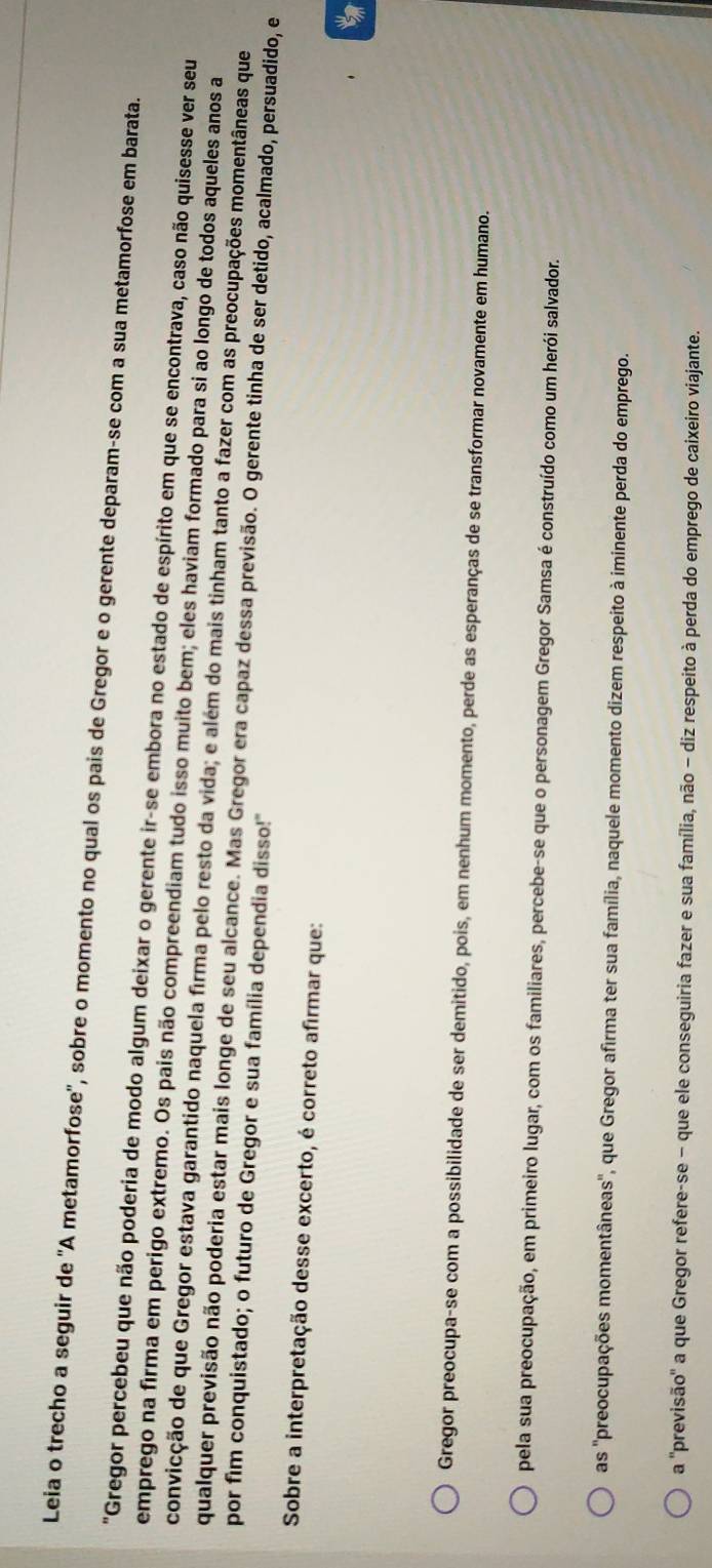 Leia o trecho a seguir de 'A metamorfose'', sobre o momento no qual os pais de Gregor e o gerente deparam-se com a sua metamorfose em barata.
"Gregor percebeu que não poderia de modo algum deixar o gerente ir-se embora no estado de espírito em que se encontrava, caso não quisesse ver seu
emprego na firma em perigo extremo. Os pais não compreendiam tudo isso muito bem; eles haviam formado para si ao longo de todos aqueles anos a
convicção de que Gregor estava garantido naquela firma pelo resto da vida; e além do mais tinham tanto a fazer com as preocupações momentâneas que
qualquer previsão não poderia estar mais longe de seu alcance. Mas Gregor era capaz dessa previsão. O gerente tinha de ser detido, acalmado, persuadido, e
por fim conquistado; o futuro de Gregor e sua família dependia disso!"
Sobre a interpretação desse excerto, é correto afirmar que:
Gregor preocupa-se com a possibilidade de ser demitido, pois, em nenhum momento, perde as esperanças de se transformar novamente em humano.
pela sua preocupação, em primeiro lugar, com os familiares, percebe-se que o personagem Gregor Samsa é construído como um herói salvador.
as ''preocupações momentâneas'', que Gregor afirma ter sua família, naquele momento dizem respeito à iminente perda do emprego.
a ''previsão'' a que Gregor refere-se − que ele conseguiria fazer e sua família, não − diz respeito à perda do emprego de caixeiro viajante.
