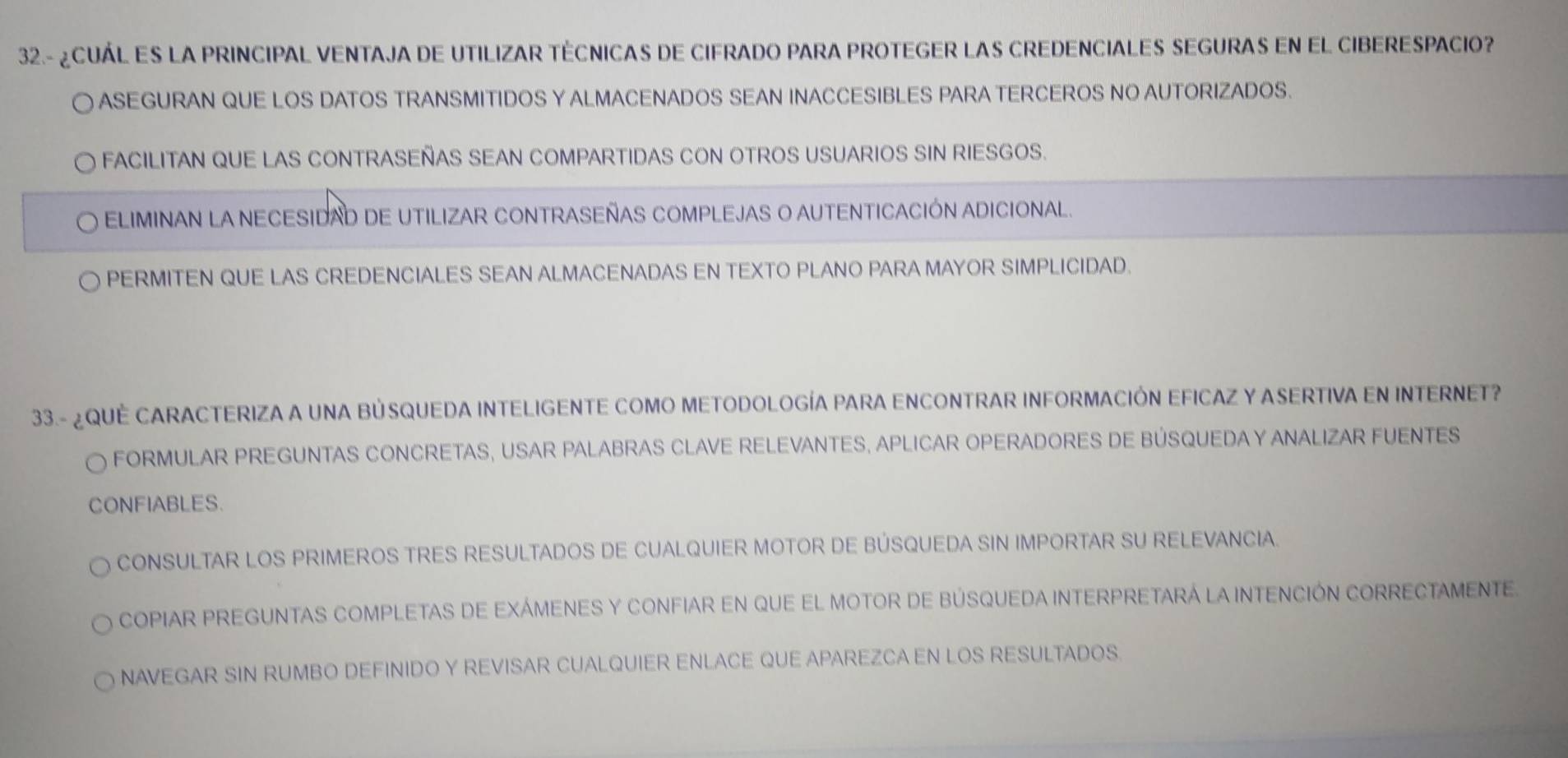 32.- ¿CUÁL ES LA PRINCIPAL VENTAJA DE UTILIZAR TÉCNICAS DE CIFRADO PARA PROTEGER LAS CREDENCIALES SEGURAS EN EL CIBERESPACIO?
a ASEGURAN QUE LOS DATOS TRANSMITIDOS Y ALMACENADOS SEAN INACCESIBLES PARA TERCEROS NO AUTORIZADOS.
FACILITAN QUE LAS CONTRASEÑAS SEAN COMPARTIDAS CON OTROS USUARIOS SIN RIESGOS.
ELIMINAN LA NECESIDAD DE UTILIZAR CONTRASEÑAS COMPLEJAS O AUTENTICACIÓN ADICIONAL.
PERMITEN QUE LAS CREDENCIALES SEAN ALMACENADAS EN TEXTO PLANO PARA MAYOR SIMPLICIDAD.
33.- ¿QUE CARACTERIZA A UNA BÚSQUEDA INTELIGENTE COMO METODOLOGÍA PARA ENCONTRAR INFORMACIÓN EFICAZ Y ASERTIVA EN INTERNET?
forMULAR pREGUNTAS CONCRETAS, uSAr PALABrAS CLAVE reLevanteS, aPLicar oPERADORES DE BÚSQUEDA Y ANALIZAR FUENTEs
CONFIABLES.
CONSULTAR LOS PRIMEROS TRES RESULTADOS DE CUALQUIER MOTOR DE BÚSQUEDA SIN IMPORTAR SU RELEVANCIA.
copIAR pReGUnTas completas de exÁmEnES y confiAr en que el motor dE búSqUeDa inteRPRetArá la INtEncIÓN cORRECTAMENTE.
NAVEGAR SIN RUMBO DEFINIDO Y REVISAR CUALQUIER ENLACE QUE APAREZCA EN LOS RESULTADOS