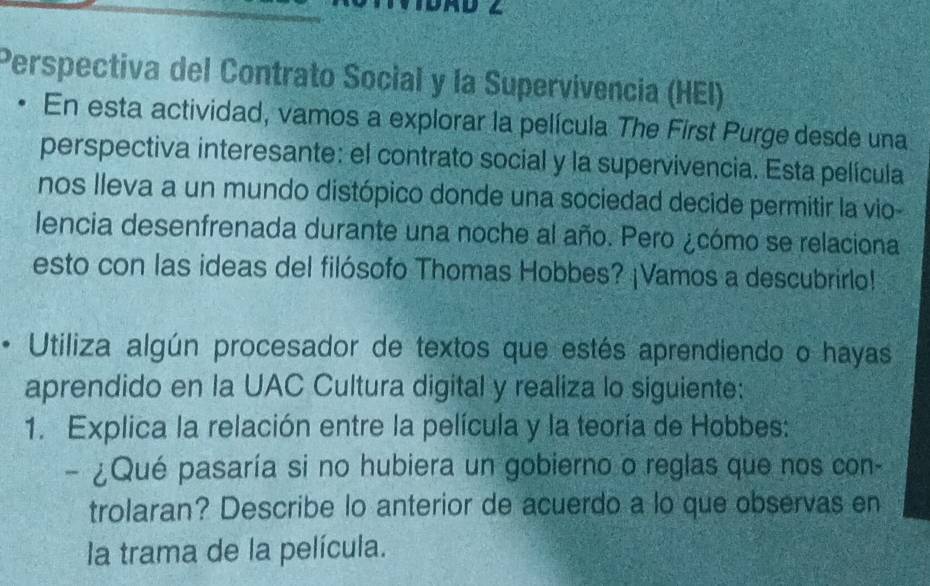 Perspectiva del Contrato Social y la Supervivencia (HEI) 
• En esta actividad, vamos a explorar la película The First Purge desde una 
perspectiva interesante: el contrato social y la supervivencia. Esta película 
nos lleva a un mundo distópico donde una sociedad decide permitir la vio 
lencia desenfrenada durante una noche al año. Pero ¿cómo se relaciona 
esto con las ideas del filósofo Thomas Hobbes? ¡Vamos a descubrirlo! 
、 Utiliza algún procesador de textos que estés aprendiendo o hayas 
aprendido en la UAC Cultura digital y realiza lo siguiente: 
1. Explica la relación entre la película y la teoría de Hobbes: 
- ¿Qué pasaría si no hubiera un gobierno o reglas que nos con- 
trolaran? Describe lo anterior de acuerdo a lo que observas en 
la trama de la película.