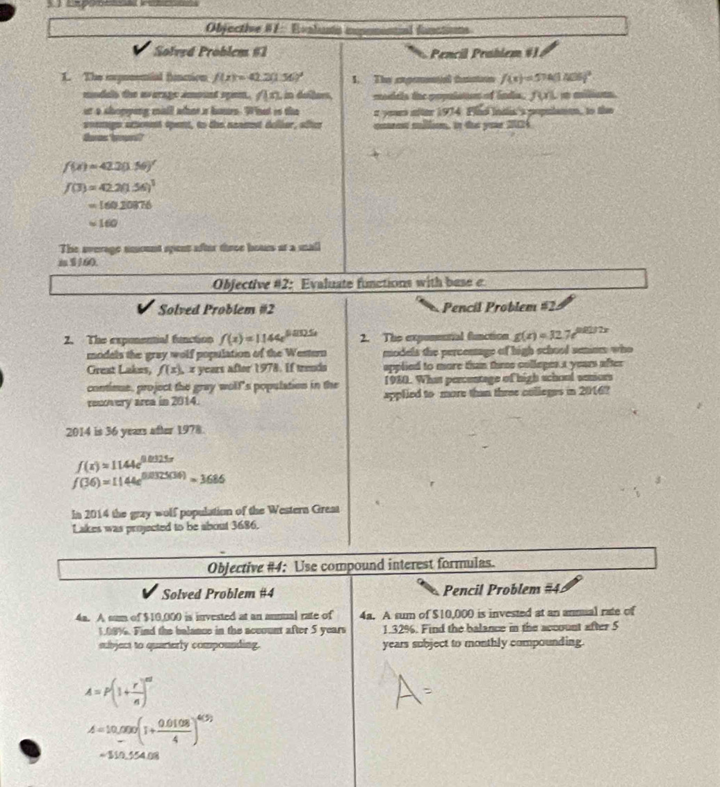 Objective #1 : Evalunn ipomenial functins
Solved Problem #1 Pencil Prablem #1
1. The ipnnenial finmion f(x)=42.2(1.56)^2 1. The axpennal taston f(x)=574(1406)^2
mudals the uverage amoent spen. n , in dullers, moditla the populston of lndia. f(x)=frac circ 
ar a shopping mall whot a houn. What is the a yous nfter 1974. Flild indlis's populane, to the
soemige atheuet spent, to the neamst deller, sfter cet million, in the yor 24
f(x)=42.2(1.56)'
f(3)=42.2(1.56)^3
=16020876
approx 160
The average smount spent after three bouss at a mall
 $/60.
Objective #2: Evaluate functions with base e
Solved Problem #2 Pencil Problem #2
2. The exponential function f(x)=1144e^(0.005t) 2. The exponmutal function g(x)=32.7e^(0.0232x)
modals the gray wolf population of the Western models the percemage of high school semiom who
Great Lakes, f(x). z years after 1978. If trends applied to more than three colleges a years after 
contimue, project the gray woll's population in the 1930. What percentage of high school seniors
recovery area in 2014. applied to more than three colleges in 2016?
2014 is 36 years after 1978.
f(x)=1144e^(0.0325x)
f(36)=1144e^(0.0325(36))=3686
In 2014 the gray wolf population of the Western Great
Lakes was projected to be about 3686.
Objective #4: Use compound interest formulas.
Solved Problem #4 Pencil Problem #4.
4a. A sum of $10,000 is invested at an annual rate of 4a. A sum of $10,000 is invested at an annual rate of
1,08%. Find the balance in the acuount after 5 years 1.32%. Find the balance in the account after 5
subject to quarterly compounding. years subject to monthly compounding.
A=P(1+ r/n )^nt
A=10,000(1+ (0.0108)/4 )^4(5)
=110.5540