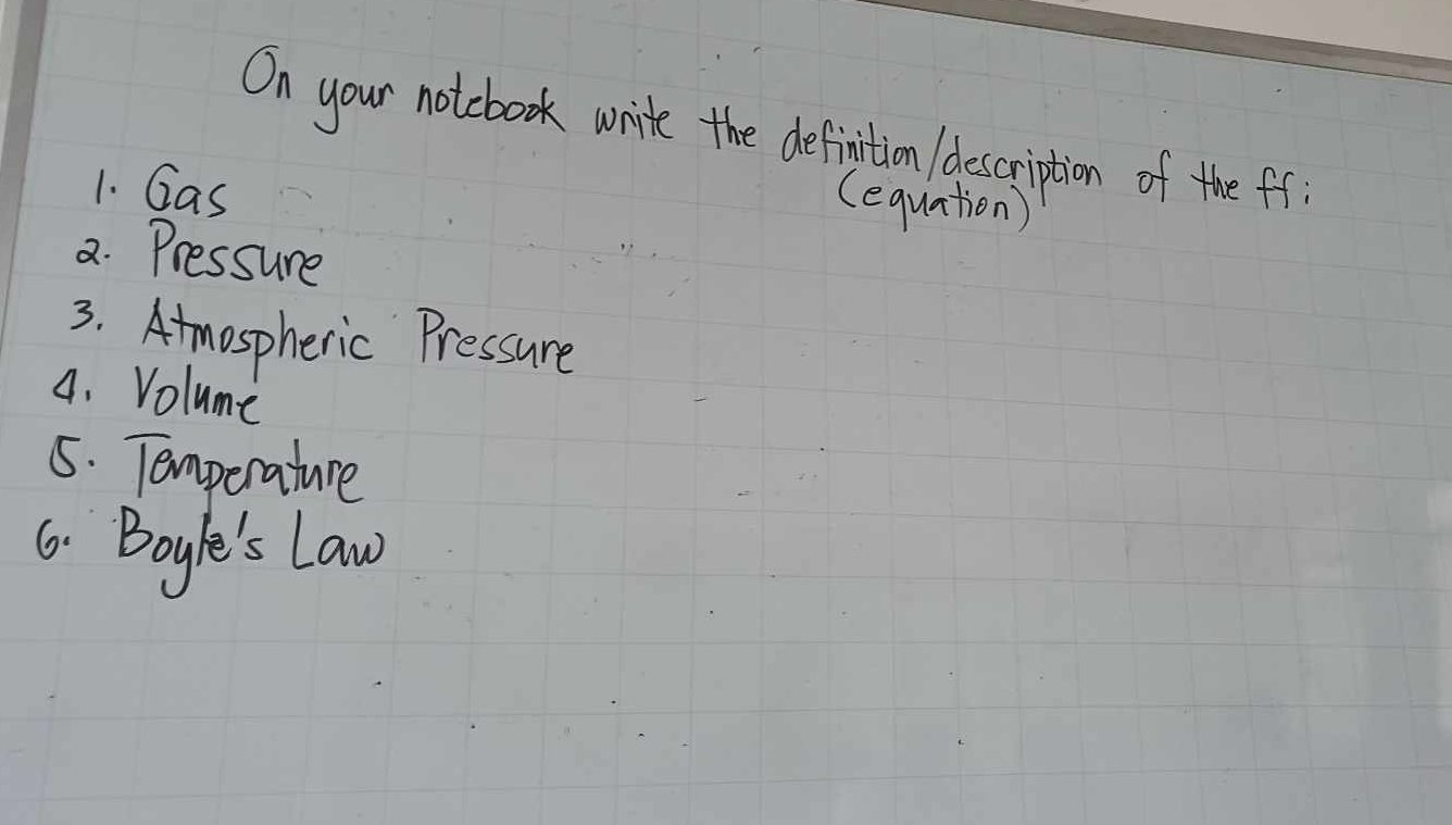 On your notebook write the definition description of the ff 
1. Gas 
(equation) 
2. Pressure 
3. Atmospheric Pressure 
4. Volume 
5. Temperature 
6. Boyle's Law