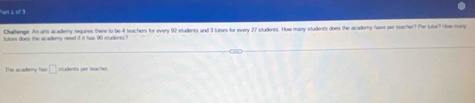 Challenge. An arts acaderry requires there to be 4 teachers for every 92 students and 3 tutors for every 27 students. How many students does the acadery have per teacher? Per tutor? How many 
futors does the academry need if it has 90 students? 
The academy has □ students per teacher.