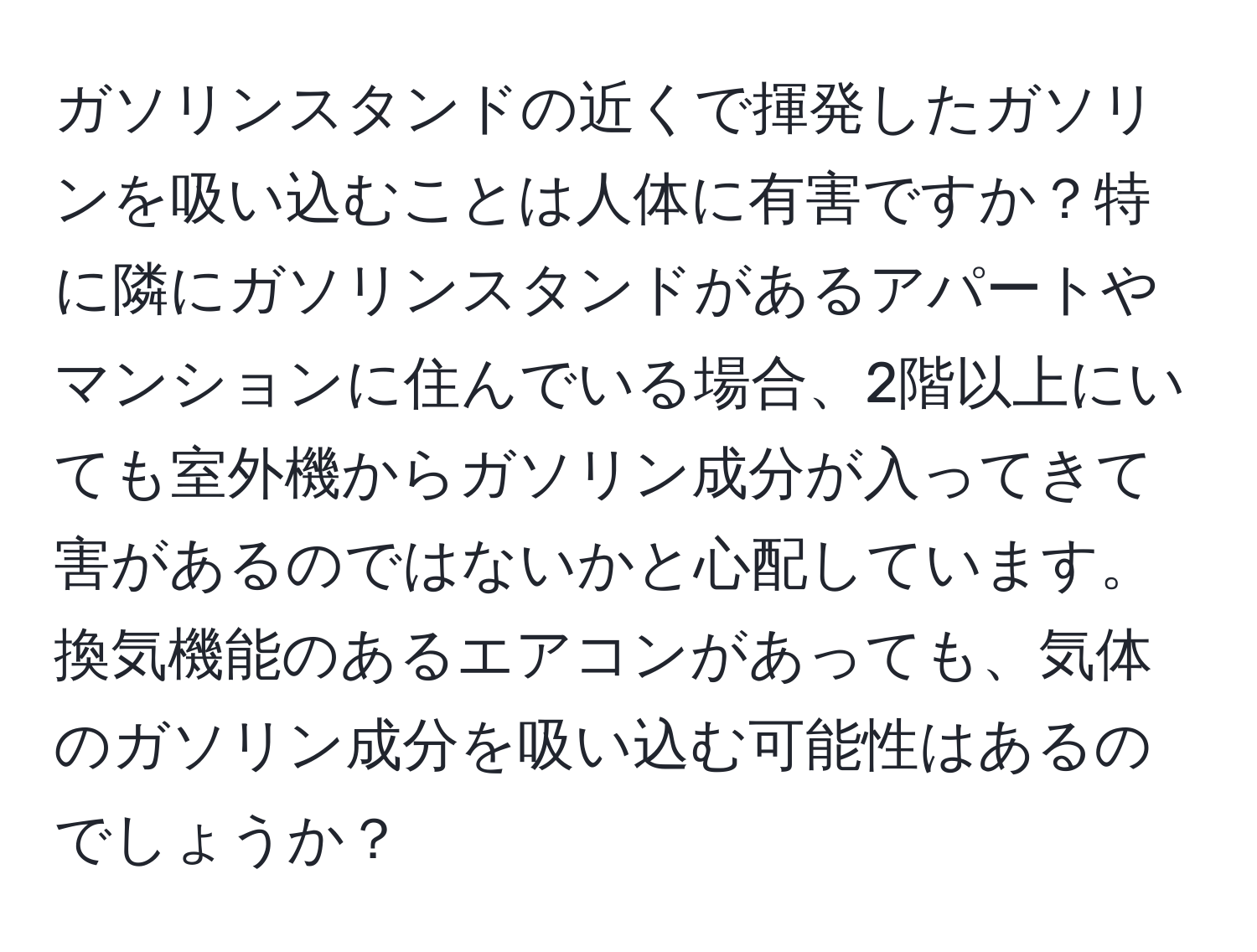 ガソリンスタンドの近くで揮発したガソリンを吸い込むことは人体に有害ですか？特に隣にガソリンスタンドがあるアパートやマンションに住んでいる場合、2階以上にいても室外機からガソリン成分が入ってきて害があるのではないかと心配しています。換気機能のあるエアコンがあっても、気体のガソリン成分を吸い込む可能性はあるのでしょうか？