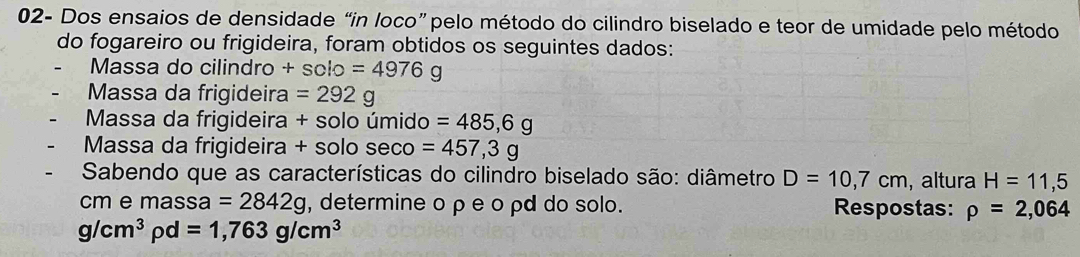 02- Dos ensaios de densidade “in loco” pelo método do cilindro biselado e teor de umidade pelo método 
do fogareiro ou frigideira, foram obtidos os seguintes dados: 
Massa do cilindro +sclo=4976g
Massa da frigideira =292g
Massa da frigideira + solo úmido =485,6g
Massa da frigideira + solo seco =457,3g
* Sabendo que as características do cilindro biselado são: diâmetro D=10,7cm , altura H=11,5
cm e massa =2842g , determine o ρe o ρd do solo. Respostas: rho =2,064
g/cm^3rho d=1,763g/cm^3