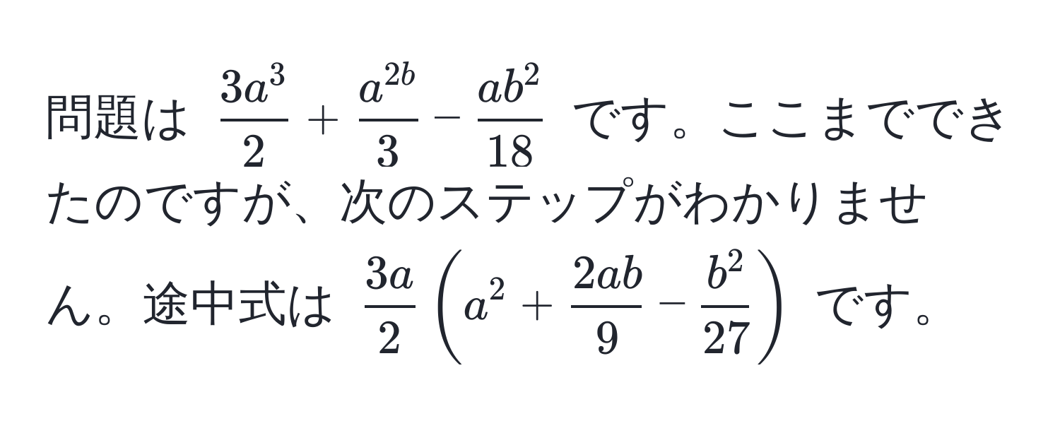 問題は $ frac3a^32 + fraca^(2b)3 - fracab^218 $ です。ここまでできたのですが、次のステップがわかりません。途中式は $  3a/2  ( a^(2 + frac2ab)9 - fracb^227 ) $ です。