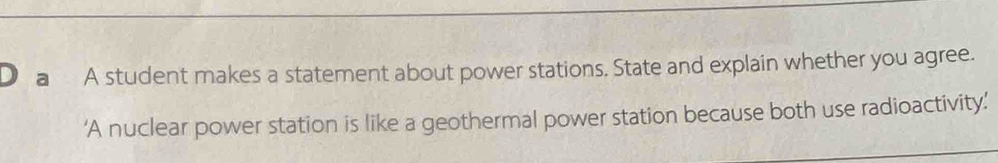 a A student makes a statement about power stations. State and explain whether you agree. 
‘A nuclear power station is like a geothermal power station because both use radioactivity’