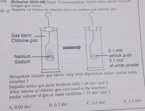 tak [Kelantan 2023-28] Rajah 12 menunjukkan tindak balas antara natrium
dengan gas klorin.
ble ofDiagram 12 shows the reaction between sodium and chlorine gas
0.1 mol
serbuk putih
0.1 mol
of white powder
Berapakah isipadu gas klorin yang telah digunakan dalam tindak balas
tersebut ?
[Isipadu molar gas pada keadaan bilik =24dm^3 mol· ¹]
What volume of chlorine gas was used in the reaction?
[molar volume of gas at room condition =24dm^3 m
A. 0.05dm^3 B. 0.1dm^3 C. 1.2dm^3 D. 2.4dm^3