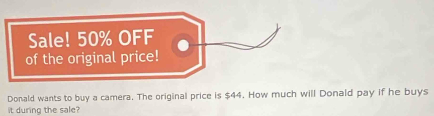 Sale! 50% OFF 
of the original price! 
Donald wants to buy a camera. The original price is $44. How much will Donald pay if he buys 
it during the sale?