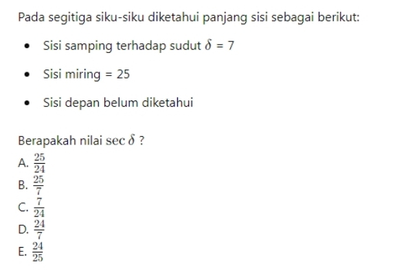 Pada segitiga siku-siku diketahui panjang sisi sebagai berikut:
Sisi samping terhadap sudut delta =7
Sisi miring =25
Sisi depan belum diketahui
Berapakah nilai sec δ ?
A.  25/24 
B.  25/7 
C.  7/24 
D.  24/7 
E.  24/25 