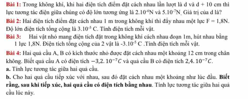 Trong không khí, khi hai điện tích điểm đặt cách nhau lần lượt là d và d+10 cm thì 
lực tương tác điện giữa chúng có độ lớn tương ứng là 2.10^(-6)N và 5.10^(-7)N Giá trị của d là? 
Bài 2: Hai điện tích điểm đặt cách nhau 1 m trong không khí thì đầy nhau một lực F=1,8N. 
Độ lớn điện tích tổng cộng là 3.10^(-5)C. Tính điện tích mỗi vật. 
Bài 3: Hai vật nhỏ mang điện tích đặt trong không khí cách nhau đoạn 1m, hút nhau bằng 
1 lực 1, 8N. Điện tích tổng cộng của 2 vật là -3.10^(-5)C.Tính điện tích mỗi vật. 
Bài 4: Hai quả cầu A, B có kích thước nhỏ được đặt cách nhau một khoảng 12 cm trong chân 
không. Biết quả cầu A có điện tích -3, 2.10^(-7)C và quả cầu B có điện tích 2, 4.10^(-7)C. 
a. Tính lực tương tác giữa hai quả cầu. 
b. Cho hai quả cầu tiếp xúc với nhau, sau đó đặt cách nhau một khoảng như lúc đầu. Biết 
rằng, sau khi tiếp xúc, hai quả cầu có điện tích bằng nhau. Tính lực tương tác giữa hai quả 
cầu lúc này.