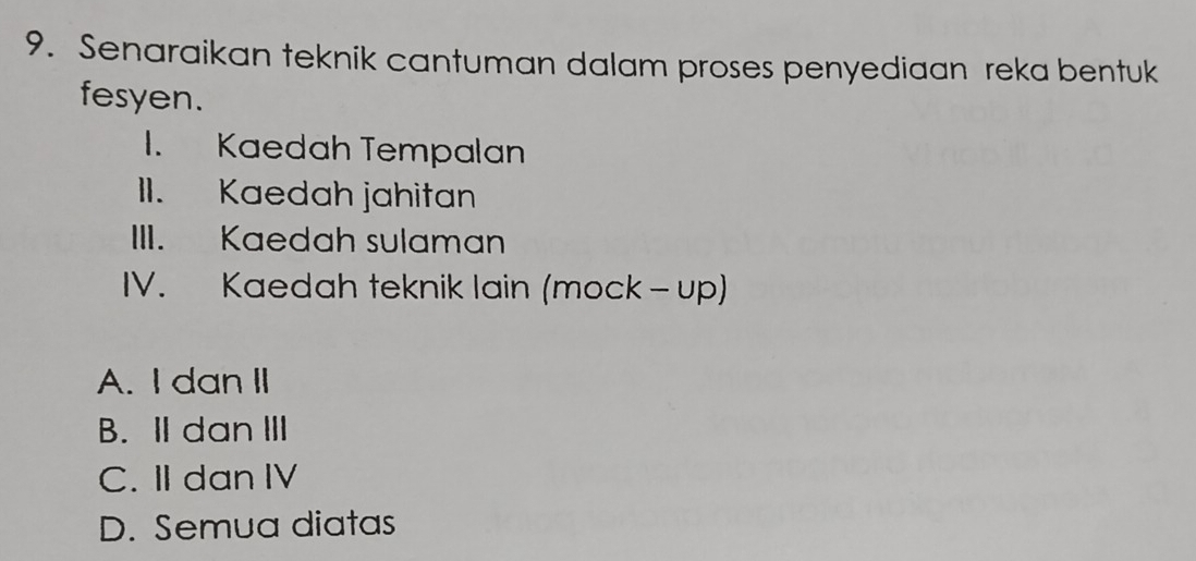 Senaraikan teknik cantuman dalam proses penyediaan reka bentuk
fesyen.
I. Kaedah Tempalan
II. Kaedah jahitan
III. Kaedah sulaman
IV. Kaedah teknik lain (mock - up)
A. I dan II
B.I dan ⅢI
C. II dan IV
D. Semua diatas