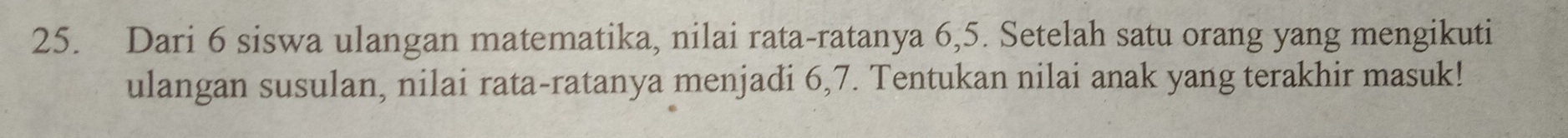 Dari 6 siswa ulangan matematika, nilai rata-ratanya 6, 5. Setelah satu orang yang mengikuti 
ulangan susulan, nilai rata-ratanya menjadi 6, 7. Tentukan nilai anak yang terakhir masuk!