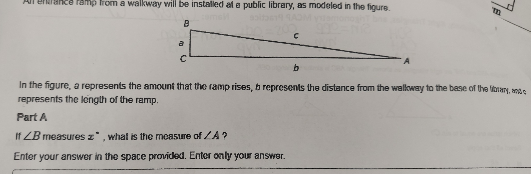 All entrance ramp from a walkway will be installed at a public library, as modeled in the figure. 
'm 
In the figure, a represents the amount that the ramp rises, b represents the distance from the walkway to the base of the library, and c
represents the length of the ramp. 
Part A 
If ∠ B measures x° , what is the measure of ∠ A ? 
Enter your answer in the space provided. Enter only your answer.