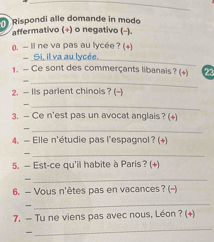 Rispondi alle domande in modo 
affermativo (+) o negativo (-). 
0. — Il ne va pas au lycée ? (+) 
- Si..il.xa.au lycée._ 
1. —Ce sont des commerçants libanais? (+) 23 
_ 
2. — IIs parlent chinois ? (-) 
_ 
3. — Ce n'est pas un avocat anglais? (+) 
_ 
4. — Elle n'étudie pas l'espagnol ? (+) 
_ 
5. — Est-ce qu'il habite à Paris ? (+) 
_ 
6. — Vous n'êtes pas en vacances ? (-) 

_ 
7. — Tu ne viens pas avec nous, Léon ? (+) 

_