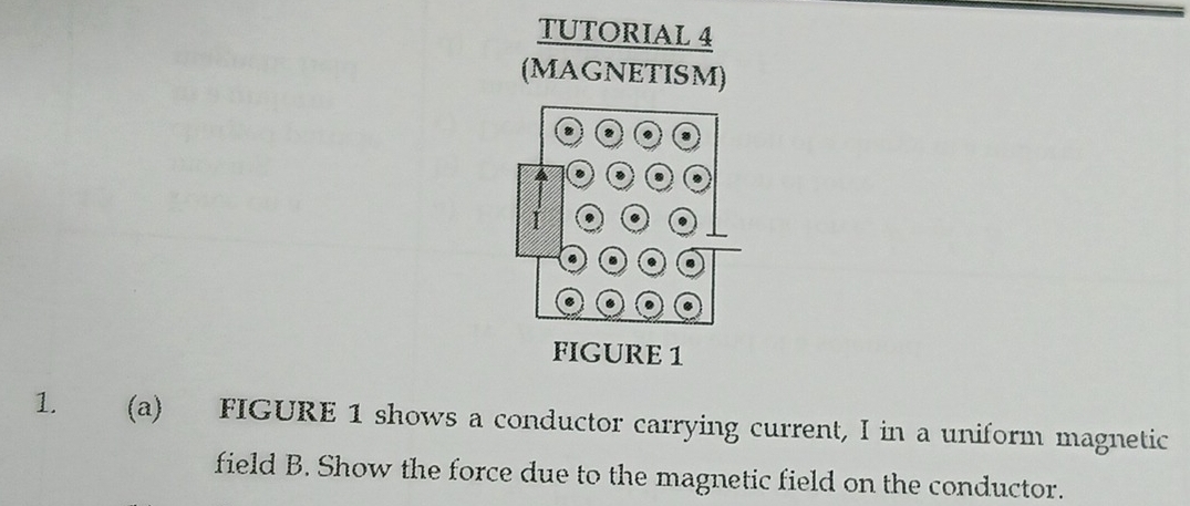 TUTORIAL 4 
(MAGNETISM) 
1. (a) FIGURE 1 shows a conductor carrying current, I in a uniform magnetic 
field B. Show the force due to the magnetic field on the conductor.