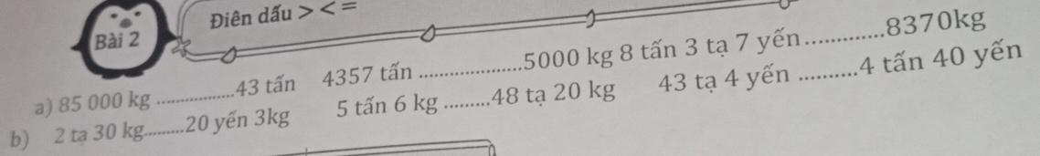 Điên dấu
8370kg
Bài 2 
a) 85 000 kg 43 tấn 4357 tấn . 5000 kg 8 tấn 3 tạ 7 yến_ 
b) 2 tạ 30 kg._ _ 20 yến 3kg 5 tấn 6 kg.. ........ 48 tạ 20 kg 43 tạ 4 yến _4 tấn 40 yến