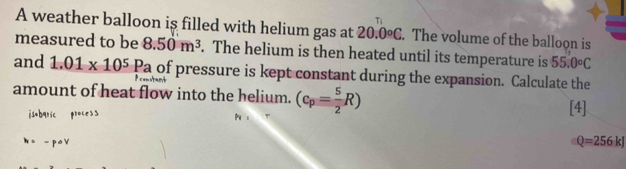 A weather balloon iş filled with helium gas at 20.0°C. The volume of the balloon is 
measured to be 8.50m^3. The helium is then heated until its temperature is 55.0°C
and 1.01* 10^5Pa of pressure is kept constant during the expansion. Calculate the 
enstan 
amount of heat flow into the helium. (c_p= 5/2 R) [4] 
isobaric process 
N = - poV
Q=256kJ