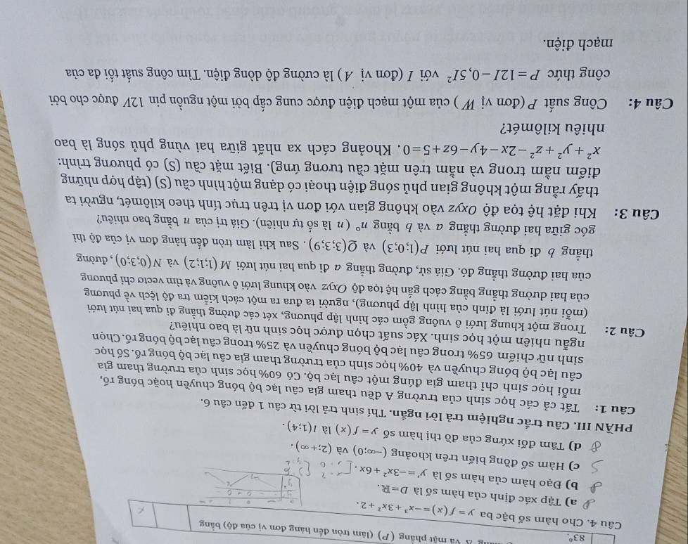 83°.
g Á Và mặt phẳng (P) (làm tròn đến hàng đơn vị của độ) bằng
Câu 4. Cho hàm số bậc ba y=f(x)=-x^3+3x^2+2.
a) Tập xác định của hàm số là D=R.
C
b) Đạo hàm của hàm số là y'=-3x^2+6x
c) Hàm số đồng biến trên khoảng (-∈fty ;0) và (2;+∈fty ).
d) Tâm đối xứng của đồ thị hàm số y=f(x) là l(1;4).
PHÀN III. Câu trắc nghiệm trả lời ngắn. Thí sinh trả lời từ câu 1 đến câu 6.
Câu 1: Tất cả các học sinh của trường A đều tham gia câu lạc bộ bóng chuyền hoặc bóng rố,
mỗi học sinh chỉ tham gia đúng một câu lạc bộ. Có 60% học sinh của trường tham gia
câu lạc bộ bóng chuyền và 40% học sinh của trường tham gia câu lạc bộ bóng rổ. Số học
sinh nữ chiếm 65% trong câu lạc bộ bóng chuyền và 25% trong câu lạc bộ bóng rổ. Chọn
ngẫu nhiên một học sinh. Xác suất chọn được học sinh nữ là bao nhiêu?
Câu 2: Trong một khung lưới ô vuông gồm các hình lập phương, xét các đường thằng đi qua hai nút lưới
(mỗi nút lưới là đỉnh của hình lập phương), người ta đưa ra một cách kiểm tra độ lệch về phương
của hai dường thẳng bằng cách gắn hệ tọa độ Oxyz vào khung lưới ô vuông và tìm vectơ chỉ phương
của hai đường thẳng đó. Giả sử, đường thẳng a đi qua hai nút lưới M(1;1;2) và N(0;3;0) , đường
thẳng b đi qua hai nút lưới P(1;0;3) và Q(3;3;9). Sau khi làm tròn đến hàng đơn vị của độ thì
góc giữa hai đường thẳng a và b bằng n° ( n là số tự nhiên). Giá trị của π bằng bao nhiêu?
Câu 3:  Khi đặt hệ tọa độ Oxyz vào không gian với đơn vị trên trục tính theo kilômét, người ta
thấy rằng một không gian phủ sóng điện thoại có dạng một hình cầu (S) (tập hợp những
điểm nằm trong và nằm trên mặt cầu tương ứng). Biết mặt cầu (S) có phương trình:
x^2+y^2+z^2-2x-4y-6z+5=0. Khoảng cách xa nhất giữa hai vùng phủ sóng là bao
nhiêu kilômét?
Câu 4: Công suất P (đơn vị W ) của một mạch điện được cung cấp bởi một nguồn pin 12V được cho bởi
công thức P=12I-0,5I^2 với I (đơn vị A ) là cường độ dòng điện. Tìm công suất tối đa của
mạch điện.