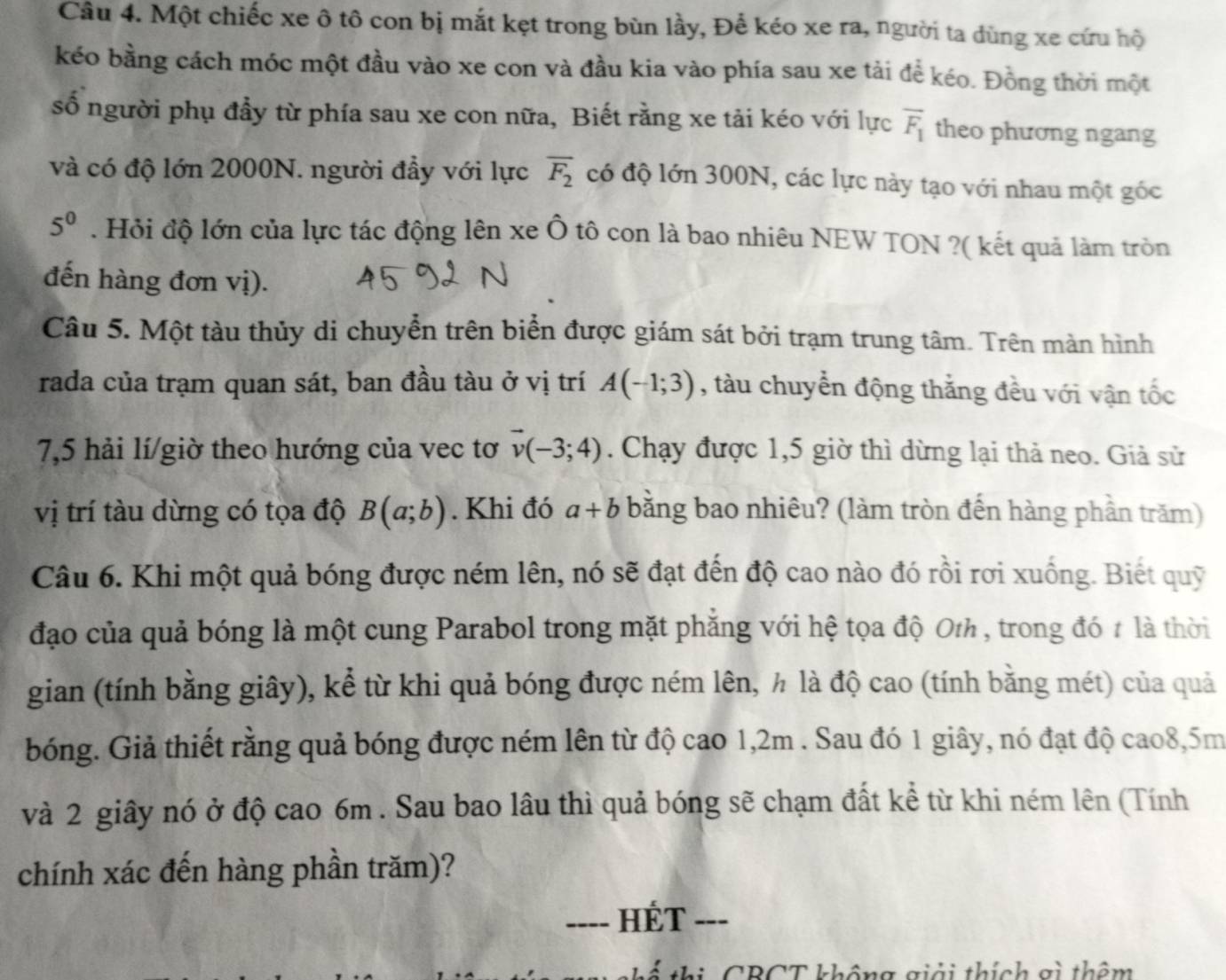 Một chiếc xe ô tô con bị mắt kẹt trong bùn lầy, Để kéo xe ra, người ta dùng xe cứu hộ
kéo bằng cách móc một đầu vào xe con và đầu kia vào phía sau xe tải để kéo. Đồng thời một
số người phụ đầy từ phía sau xe con nữa, Biết rằng xe tải kéo với lực overline F_1 theo phương ngang
và có độ lớn 2000N. người đầy với lực overline F_2 có độ lớn 300N, các lực này tạo với nhau một gốc
5^0. Hỏi độ lớn của lực tác động lên xe Ô tô con là bao nhiêu NEW TON ?( kết quả làm tròn
đến hàng đơn vị).
Câu 5. Một tàu thủy di chuyển trên biển được giám sát bởi trạm trung tâm. Trên màn hình
rada của trạm quan sát, ban đầu tàu ở vị trí A(-1;3) , tàu chuyển động thắng đều với vận tốc
7,5 hải lí/giờ theo hướng của vec tơ vector v(-3;4). Chạy được 1,5 giờ thì dừng lại thả neo. Giả sử
vị trí tàu dừng có tọa độ B(a;b). Khi đó a+b bằng bao nhiêu? (làm tròn đến hàng phần trăm)
Câu 6. Khi một quả bóng được ném lên, nó sẽ đạt đến độ cao nào đó rồi rơi xuống. Biết quỹ
đạo của quả bóng là một cung Parabol trong mặt phăng với hệ tọa độ Oth , trong đó t là thời
gian (tính bằng giây), kể từ khi quả bóng được ném lên, ½ là độ cao (tính bằng mét) của quả
bóng. Giả thiết rằng quả bóng được ném lên từ độ cao 1,2m . Sau đó 1 giây, nó đạt độ cao8,5m
và 2 giây nó ở độ cao 6m . Sau bao lâu thì quả bóng sẽ chạm đất kể từ khi ném lên (Tính
chính xác đến hàng phần trăm)?
---- HÉT ---
th ể  thị CBCT không giải thích gì thêm