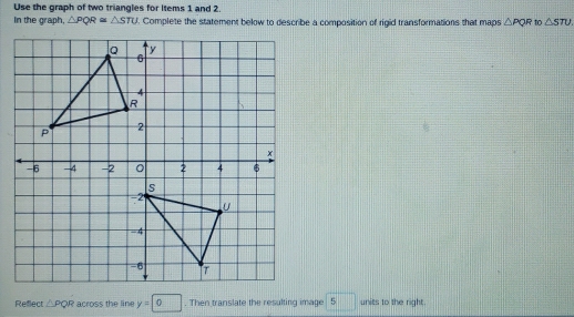 Use the graph of two triangles for Items 1 and 2. 
In the graph, △ PQR≌ △ STU. Complete the statement below to describe a composition of rigid transformations that maps △ PQR to △ STU. 
Reflect △ PQR across the line y=□ 0. Then translate the resulting image 5 units to the right.