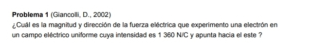 Problema 1 (Giancolli, D., 2002) 
¿Cuál es la magnitud y dirección de la fuerza eléctrica que experimento una electrón en 
un campo eléctrico uniforme cuya intensidad es 1 360 N/C y apunta hacia el este ?