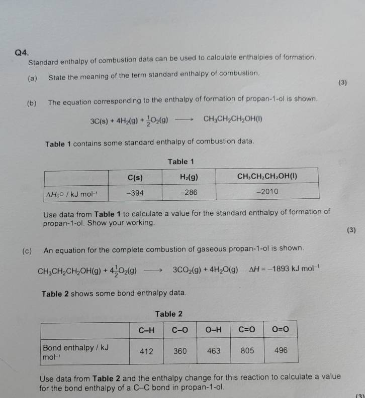 Standard enthalpy of combustion data can be used to calculate enthalpies of formation.
(a) State the meaning of the term standard enthalpy of combustion.
(3)
(b) The equation corresponding to the enthalpy of formation of propan-1-ol is shown.
3C(s)+4H_2(g)+ 1/2 O_2(g)to CH_3CH_2CH_2OH(l)
Table 1 contains some standard enthalpy of combustion data.
Use data from Table 1 to calculate a value for the standard enthalpy of formation of
propan-1-ol. Show your working.
(3)
(c) An equation for the complete combustion of gaseous propan-1-ol is shown.
CH_3CH_2CH_2OH(g)+4 1/2 O_2(g)to 3CO_2(g)+4H_2O(g)△ H=-1893kJmol^(-1)
Table 2 shows some bond enthalpy data.
Table 2
Use data from Table 2 and the enthalpy change for this reaction to calculate a value
for the bond enthalpy of a C-C bond in propan-1-ol.
(3)