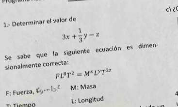 1.- Determinar el valor de c)¿(
3x+ 1/3 y-z
Se sabe que la siguiente ecuación es dimen-
sionalmente correcta:
FL^8T^2=M^xL^yT^(2z)
F: Fuerza, M: Masa
T· Tiemno L: Longitud