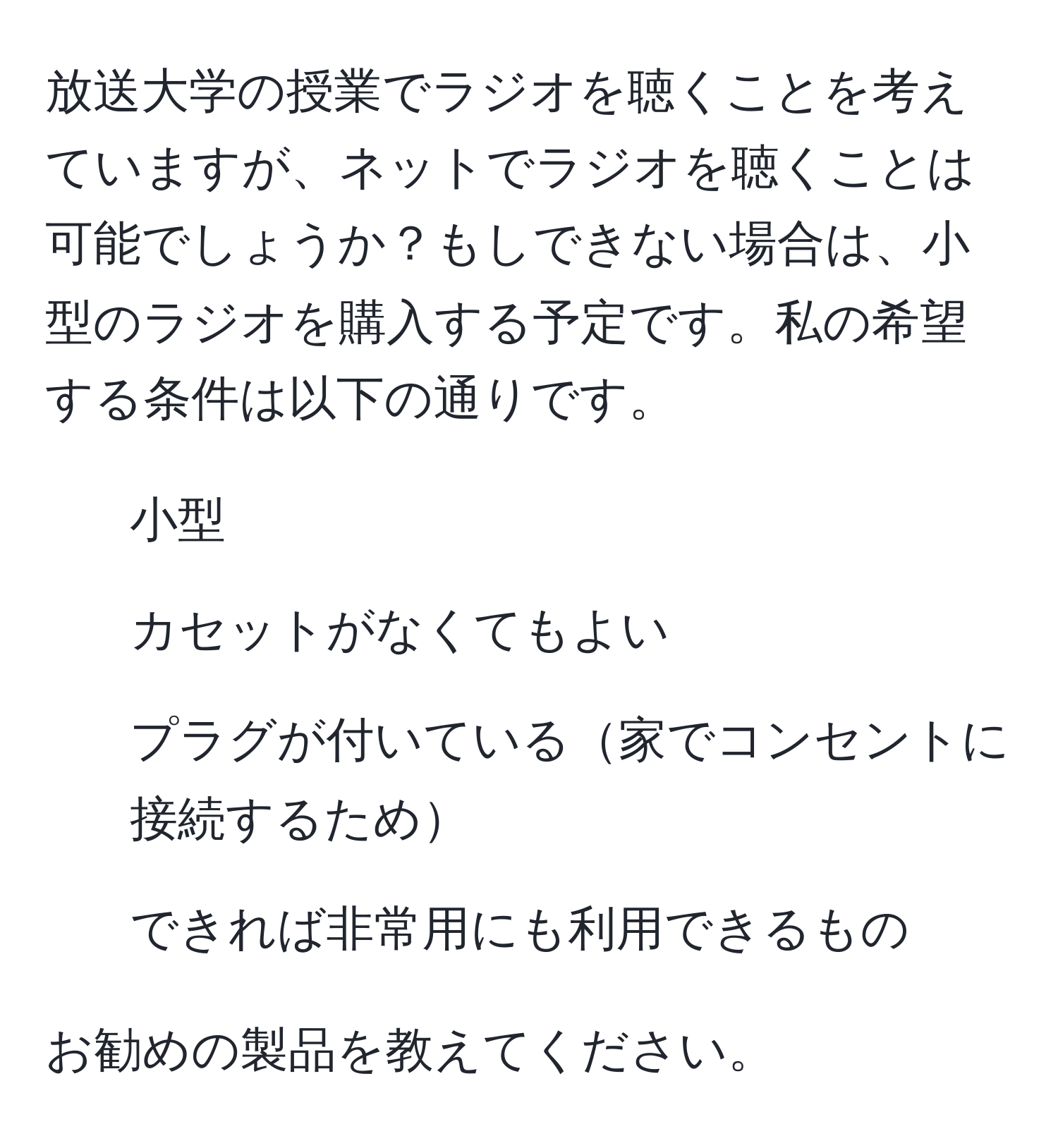 放送大学の授業でラジオを聴くことを考えていますが、ネットでラジオを聴くことは可能でしょうか？もしできない場合は、小型のラジオを購入する予定です。私の希望する条件は以下の通りです。  
- 小型  
- カセットがなくてもよい  
- プラグが付いている家でコンセントに接続するため  
- できれば非常用にも利用できるもの  

お勧めの製品を教えてください。