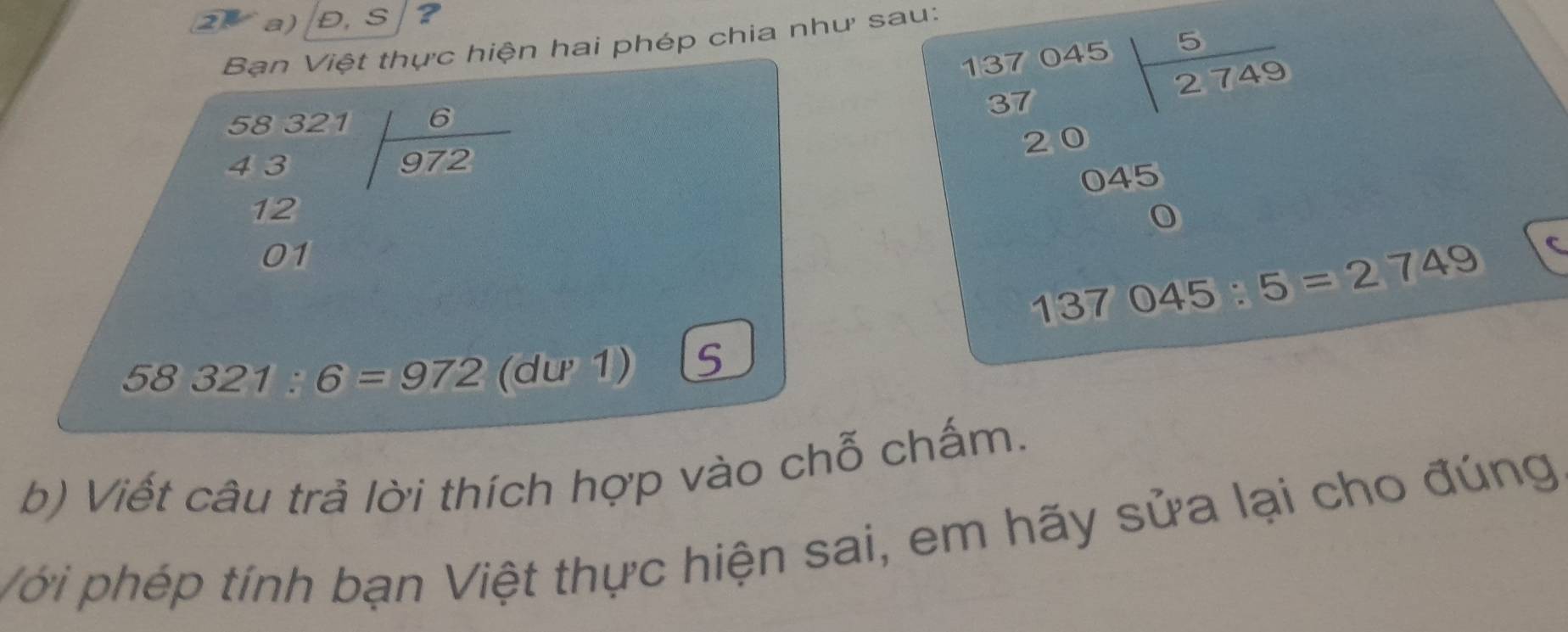 2Va) D,S/3 a 
Ban Việt thực hiện hai phép chia như sau:
37 045 5
37 2 749
5832
43 beginarrayr 6 encloselongdiv 972endarray
20
C 4 5
12
01
137 045:5=2749 C
58321:6=972 (dư 1) 
b) Viết câu trả lời thích hợp vào chỗ chấm. 
Với phép tính bạn Việt thực hiện sai, em hãy sửa lại cho đúng