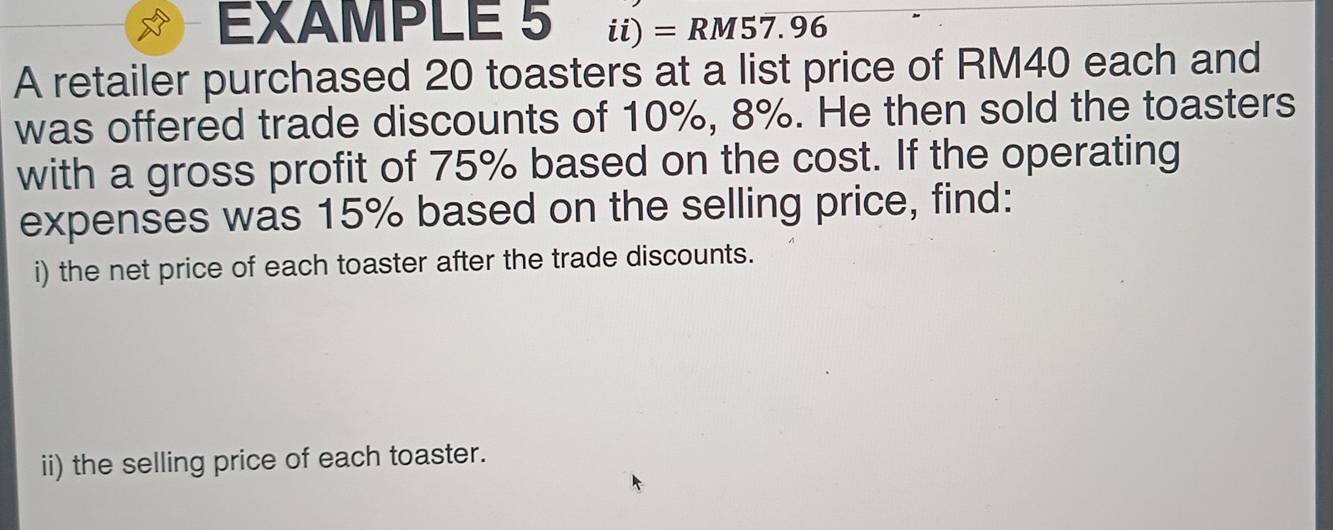 EXAMPLE 5 ii) = RM57.96
A retailer purchased 20 toasters at a list price of RM40 each and 
was offered trade discounts of 10%, 8%. He then sold the toasters 
with a gross profit of 75% based on the cost. If the operating 
expenses was 15% based on the selling price, find: 
i) the net price of each toaster after the trade discounts. 
ii) the selling price of each toaster.