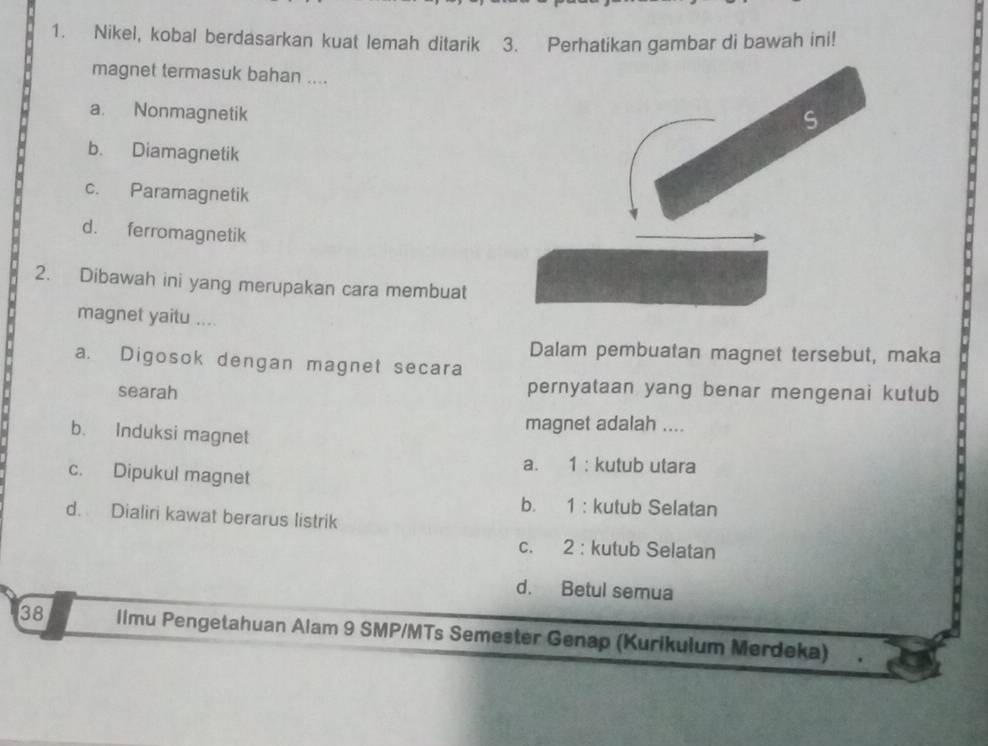 Nikel, kobal berdasarkan kuat lemah ditarik 3. Perhatikan gambar di bawah ini!
magnet termasuk bahan ....
a. Nonmagnetik
b. Diamagnetik
c. Paramagnetik
d. ferromagnetik
2. Dibawah ini yang merupakan cara membuat
magnet yaitu ....
Dalam pembuatan magnet tersebut, maka
a. Digosok dengan magnet secara
searah
pernyataan yang benar mengenai kutub
magnet adalah ....
b. Induksi magnet
a. 1 : kutub utara
c. Dipukul magnet
b. 1 : kutub Selatan
d. Dialiri kawat berarus listrik
c. 2 : kutub Selatan
d. Betul semua
38 limu Pengetahuan Alam 9 SMP/MTs Semester Genap (Kurikulum Merdeka)