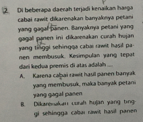 Di beberapa daerah terjadi kenaikan harga
cabai rawit dikarenakan banyaknya petani
yang gagal panen. Banyaknya petani yang
gagal panen ini dikarenakan curah hujan 
yang tinggi sehingqa cabai rawit hasil pa-
nen membusuk. Kesimpulan yang tepat
dari kedua premis di atas adalah ....
A. Karena cabai rawit hasil panen banyak
yang membusuk, maka banyak petani
yang gagal panen
B. Dikarenakan curah hujan yang ting-
gi sehingga cabal rawit hasil panen