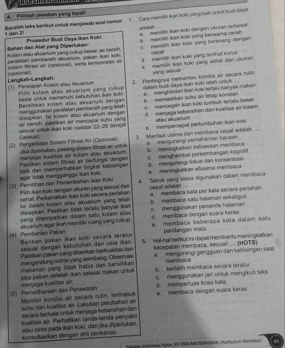 Pilihlah jawaban yang tepat!
Bacalah teks berikut untuk menjawab soal nomor 1. Cara memilih ikan koki yang baik untuk budi daya
1 dan 2! adalah ....
Prosedur Budi Daya Ikan Koki a. memilih ikan koki dengan ukuran terbesar
Bahan dan Alat yang Diperlukan: b. memilih ikan koki yang berwarna cerah
Kolam atau akuarium yang cukup besar, air bersih, c. memilih ikan koki yang berenang dengan
peralatan pembersih akuarium, pakan ikan koki, cepat
sistem filtrasi air (opsional), serta termometer air d. memilih ikan koki yang terlihat kurus
e. memilih ikan koki yang sehat dan ukuran
(opsional).
yang sesuai
2. Pentingnya memantau kondisi air secara rutin
Langkah-Langkah:
(1) Persiapan Kolam atau Akuarium
Pilih kolam atau akuarium yang cukup dalam budi daya ikan koki ialah untuk ....
besar untuk memenuhi kebutuhan ikan koki. a. menghindari ikan koki terlalu banyak makan
Bersihkan kolam atau akuarium dengan b. memastikan suhu air tetap konstan
disiapkan. Isi kolam atau akuarium dengan c. mencegah ikan koki tumbuh terlalu besar
menggunakan peralatan pembersih yang telah
air bersih, pastikan air mencapai suhu yang d. menjaga kebersihan dan kualitas air kolam
atau akuarium
sesuai untuk ikan koki (sekitar 22-26 derajat e. mempercepat pertumbuhan ikan koki
Celsius).
(2) Penyediaan Sistem Filtrasi Air (Opsional) 3. Manfaat utama dari membaca cepat adalah ....
Jika diperlukan, pasang sistem filtrasi air untuk a. mengurangi pemahaman bacaan
menjaga kualitas air kolam atau akuarium. b. meningkatkan kebiasaan membaca
Pastikan sistem filtrasi air berfungsi dengan c. menghambat perkembangan kognitif
baik dan memperhatikan tingkat kebisingan d. mengurangi fokus dan konsentrasi
agar tidak mengganggu ikan koki. e. meningkatkan efisiensi membaca
(3) Pemilihan dan Penambahan Ikan Koki 4. Teknik yang biasa digunakan dalam membaca
Pilih ikan koki dengan ukuran yang sesuai dan cepat adalah ....
sehat. Perkenalkan ikan koki secara perlahan a. membaca kata per kata secara perlahan
ke dalam kolam atau akuarium yang telah b. membaca satu halaman sekaligus
disiapkan. Pastikan tidak terlalu banyak ikan
yang ditempatkan dalam satu kolam atau c. menggunakan penanda halaman
akuarium agar ikan memiliki ruang yang cukup. d. membaca dengan suara keras
(4) Pemberian Pakan e. membaca beberapa kata dalam satu
Berikan pakan ikan koki secara teratur pandangan mata
sesuai dengan kebutuhan dan usia ikan. 5. Hal-hal berikut ini dapat membantu meningkatkan
Pastikan pakan yang diberikan berkualitas dan kecepatan membaca, kecuali .... (HOTS)
mengandung nutrisi yang seimbang. Observasi a. mengurangi gangguan dan kebisingan saat
makanan yang tidak habis dan bersihkan membaca
sisa pakan setelah ikan selesai makan untuk b. berlatih membaca secara teratur
menjaga kualitas air. c. menggunakan jari untuk mengikuti teks
(5) Pemeliharaan dan Perawatan d. memperluas kosa kata
Monitor kondisi air secara rutin, termasuk e. membaca dengan suara kēras
suhu dan kualitas air. Lakukan perubahan air
secara berkala untuk menjaga kebersihan dan
kualitas air. Perhatikan tanda-tanda penyakit
atau stres pada ikan koki, dan jika diperlukan,
konsultasikan dengan ahli perikanan.
Rahasa Indonesia Kelas XII SMA/MA/SMK/MAK (Kurikulum Merdeka) 41