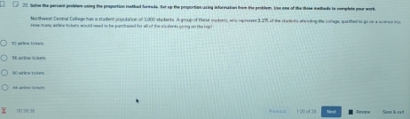 Solve the percent preblem using the proportion methed formule. Set up the proportian using information frem the problem. Uso one of the thuse metheds to complete your work
Northwest Cental College has a stadent population of 3,000 stadents. A group of these sodents, who represser 3.2% of the students aftendinp the college, qualifed ts go on a screrse Ong
Hose many arine skets woould need so be purch ased for all of the viulents oning on the tog ?
96 airlime nickete
00 sérlne tickess
th grlome D(k1)
1-20 of 38 Nex Aprice Sane & ext