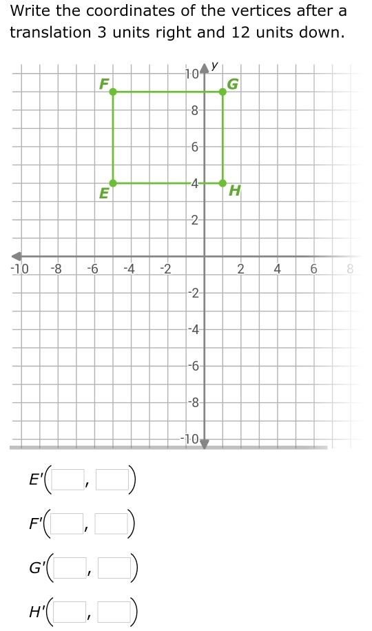 Write the coordinates of the vertices after a
translation 3 units right and 12 units down.
E'(□ ,□ )
F'(□ ,□ )
G'(□ ,□ )
H'(□ ,□ )