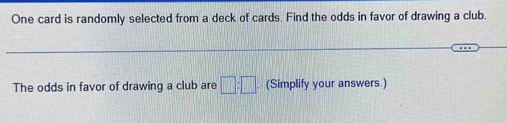 One card is randomly selected from a deck of cards. Find the odds in favor of drawing a club. 
The odds in favor of drawing a club are □ :□. (Simplify your answers.)