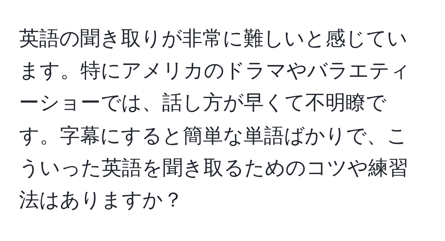 英語の聞き取りが非常に難しいと感じています。特にアメリカのドラマやバラエティーショーでは、話し方が早くて不明瞭です。字幕にすると簡単な単語ばかりで、こういった英語を聞き取るためのコツや練習法はありますか？