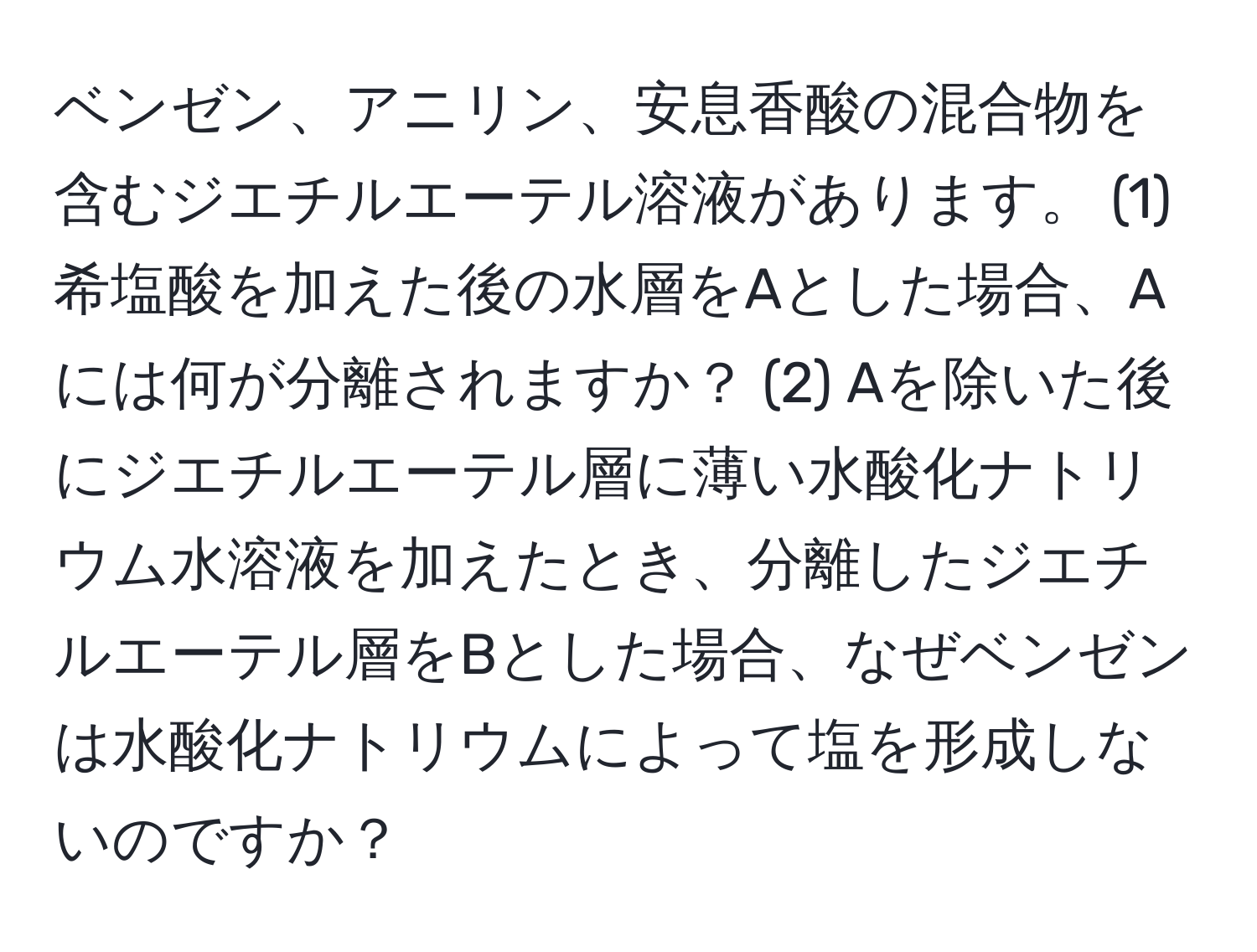 ベンゼン、アニリン、安息香酸の混合物を含むジエチルエーテル溶液があります。 (1) 希塩酸を加えた後の水層をAとした場合、Aには何が分離されますか？ (2) Aを除いた後にジエチルエーテル層に薄い水酸化ナトリウム水溶液を加えたとき、分離したジエチルエーテル層をBとした場合、なぜベンゼンは水酸化ナトリウムによって塩を形成しないのですか？