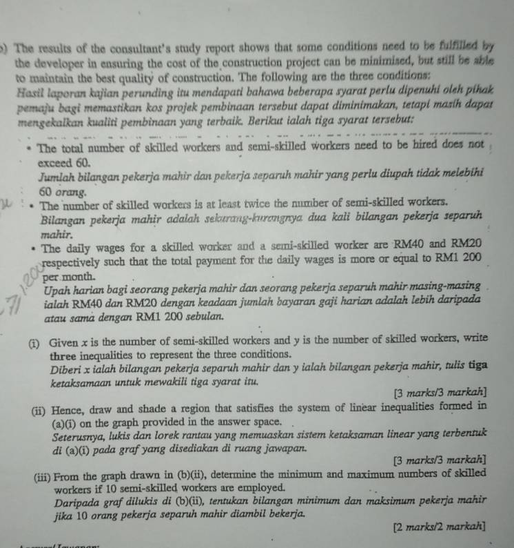 The results of the consultant's study report shows that some conditions need to be fulfilled by
the developer in ensuring the cost of the construction project can be minimised, but still be abe
to maintain the best quality of construction. The following are the three conditions:
Hasil laporan kajian perunding itu mendapati bahawa beberapa syarat perlu dipenuhi oleh pihak
pemaju bagi memastikan kos projek pembinaan tersebut dapat diminimakan, tetapi mazíh dapat
mengekalkan kualiti pembinaan yang terbaik. Berikut ialah tiga syarat tersebut:
The total number of skilled workers and semi-skilled workers need to be hired does not
exceed 60.
Jumlah bilangan pekerja mahir dan pekerja separuh mahir yang perlu diupah tidak melebihi
60 orang.
The number of skilled workers is at least twice the number of semi-skilled workers.
Bilangan pekerja mahir adalah sekurang-kurangnya dua kali bilangan pekerja separuh
mahir.
The daily wages for a skilled worker and a semi-skilled worker are RM40 and RM20
respectively such that the total payment for the daily wages is more or equal to RM1 200
per month.
Upah harian bagi seorang pekerja mahir dan seorang pekerja separuh mahir masing-masing
ialah RM40 dan RM20 dengan keadaan jumlah bayaran gaji harian adalah lebih daripada
atau sama dengan RM1 200 sebulan.
(i) Given x is the number of semi-skilled workers and y is the number of skilled workers, write
three inequalities to represent the three conditions.
Diberi x ialah bilangan pekerja separuh mahir dan y ialah bilangan pekerja mahir, tulis tiga
ketaksamaan untuk mewakili tiga syarat itu.
[3 marks/3 markah]
(ii) Hence, draw and shade a region that satisfies the system of linear inequalities formed in
(a)(i) on the graph provided in the answer space.
Seterusnya, lukis dan lorek rantau yang memuaskan sistem ketaksaman linear yang terbentuk
di (a)(i) pada graf yang disediakan di ruang jawapan.
[3 marks/3 markah]
(iii) From the graph drawn in (b)(ii), determine the minimum and maximum numbers of skilled
workers if 10 semi-skilled workers are employed.
Daripada graf dilukis di (b)(ii), tentukan bilangan minimum dan maksimum pekerja mahir
jika 10 orang pekerja separuh mahir diambil bekerja.
[2 marks/2 markah]