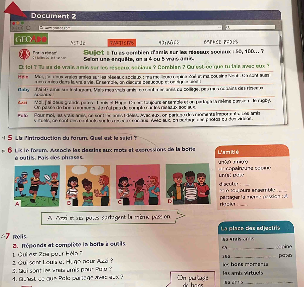 Document 2
C Q www.geoado.com
a
GEO Abe ACTUS PARTICIPE VOYAGES ESPACE PROFS
Par la rédac'  Sujet : Tu as combien d'amis sur les réseaux sociaux : 50, 100... ?
01 juillet 2019 à 12 h 01 Selon une enquête, on a 4 ou 5 vrais amis.
Et toi ? Tu as de vrais amis sur les réseaux sociaux ? Combien ? Qu'est-ce que tu fais avec eux ?
Hélo Moi, j'ai deux vraies amies sur les réseaux sociaux : ma meilleure copine Zoé et ma cousine Noah. Ce sont aussi
mes amies dans la vraie vie. Ensemble, on discute beaucoup et on rigole bien !
Gaby  J'ai 87 amis sur Instagram. Mais mes vrais amis, ce sont mes amis du collège, pas mes copains des réseaux
sociaux !
Azzi Moi, j'ai deux grands potes : Louis et Hugo. On est toujours ensemble et on partage la même passion : le rugby.
On passe de bons moments. Je n'ai pas de compte sur les réseaux sociaux.
Polo Pour moi, les vrais amis, ce sont les amis fidèles. Avec eux, on partage des moments importants. Les amis
virtuels, ce sont des contacts sur les réseaux sociaux. Avec eux, on partage des photos ou des vidéos.
5 Lis l'introduction du forum. Quel est le sujet ?
6 Lis le forum. Associe les dessins aux mots et expressions de la boîte L'amitié
à outils. Fais des phrases.
) ami(e)
opain/une copine
) pote
uter :_
toujours ensemble :_
tager la même passion : A
oler :_
A. Azzi et ses potes partagent la même passion.
La place des adjectifs
Relis.
les vrais amis
a. Réponds et complète la boîte à outils. _copine
sa
1. Qui est Zoé pour Hélo ? ses
2. Qui sont Louis et Hugo pour Azzi ? _potes
les bons moments
3. Qui sont les vrais amis pour Polo ?
les amis virtuels
4. Qu'est-ce que Polo partage avec eux ? On partage les amis_
de  b