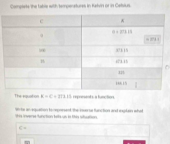 Complete the table with temperatures in Kelvin or in Celsius.
The equation K=C+273.15 represents a function.
Write an equation to represent the inverse function and explain what
this inverse function tells us in this situation.
C=