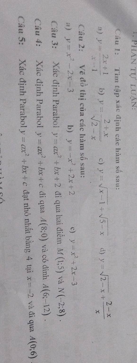 Phân tự luạn: 
Câu 1: Tìm tập xác định các hàm số sau: 
3) y= (2x+1)/x-1  b) y= (2+x)/sqrt(2-x)  c) y=sqrt(x-1)+sqrt(5-x) d) y=sqrt(2-x)+ (2-x)/x 
Câu 2: Vẽ đồ thị của các hàm số sau: 
a) y=x^2-2x-3 b) y=-x^2+2x+2
c) y=x^2+2x-3
Câu 3: Xác định Parabol y=ax^2+bx+2 đi qua hai điểm M(1;5) và N(-2;8). 
Câu 4: Xác định Parabol y=ax^2+bx+c đi qua A(8;0) và có đỉnh A(6;-12). 
Câu 5: Xác định Parabol y=ax^2+bx+c đạt nhỏ nhất bằng 4 tại x=-2 và đi qua A(0;6)